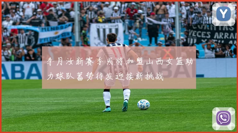 李月汝新赛季或将加盟山西女篮助力球队蓄势待发迎接新挑战