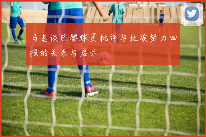 马基谈巴黎球员批评与杜埃努力回报的关系与启示