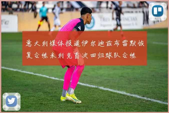 意大利媒体报道伊尔迪兹布雷默恢复合练米利克首次回归球队合练