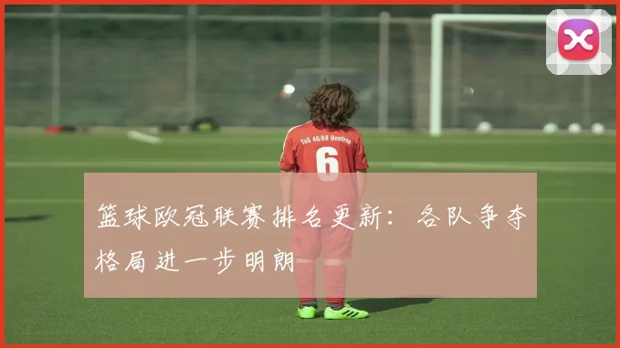 篮球欧冠联赛排名更新:各队争夺格局进一步明朗