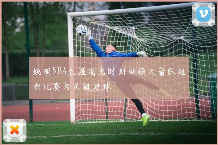 姚明NBA生涯高光时刻回顾火箭队经典比赛与关键进球