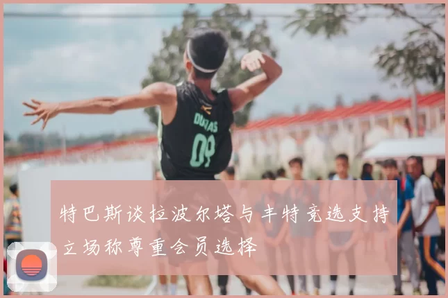 特巴斯谈拉波尔塔与丰特竞选支持立场称尊重会员选择