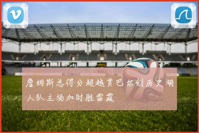 詹姆斯总得分超越贾巴尔创历史湖人队主场加时胜雷霆