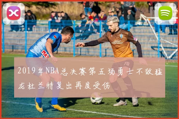 2019年NBA总决赛第五场勇士不敌猛龙杜兰特复出再度受伤