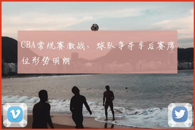 CBA常规赛激战，球队争夺季后赛席位形势明朗