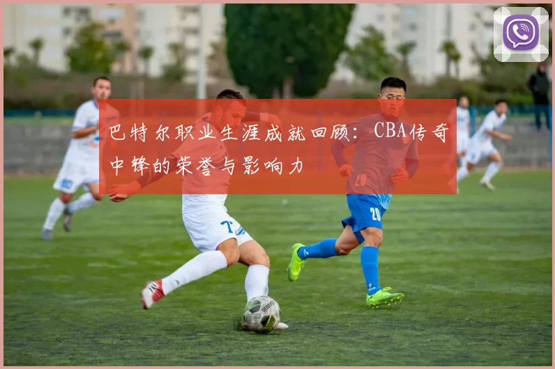 巴特尔职业生涯成就回顾:CBA传奇中锋的荣誉与影响力