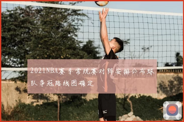2021NBA赛季常规赛对阵安排公布球队争冠路线图确定