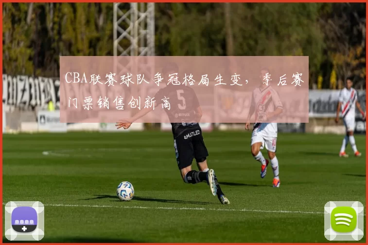 CBA联赛球队争冠格局生变,季后赛门票销售创新高