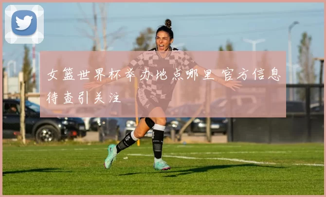女篮世界杯举办地点哪里 官方信息待查引关注