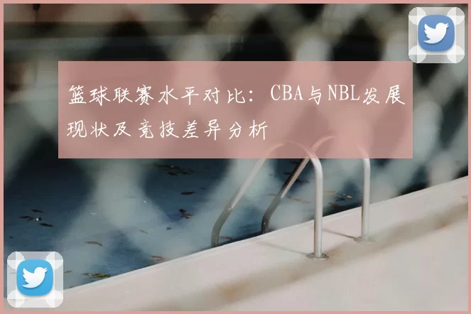 篮球联赛水平对比：CBA与NBL发展现状及竞技差异分析