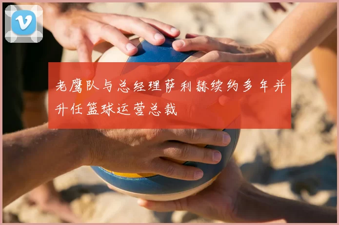 老鹰队与总经理萨利赫续约多年并升任篮球运营总裁