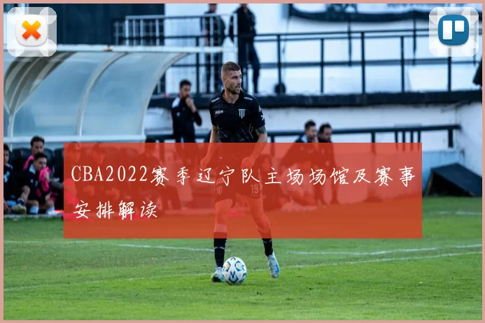 CBA2022赛季辽宁队主场场馆及赛事安排解读