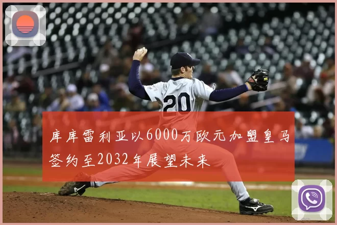 库库雷利亚以6000万欧元加盟皇马签约至2032年展望未来
