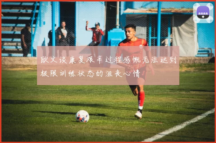 欧文谈康复艰辛过程感慨无法达到极限训练状态的沮丧心情