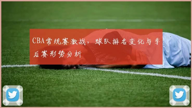 CBA常规赛激战，球队排名变化与季后赛形势分析