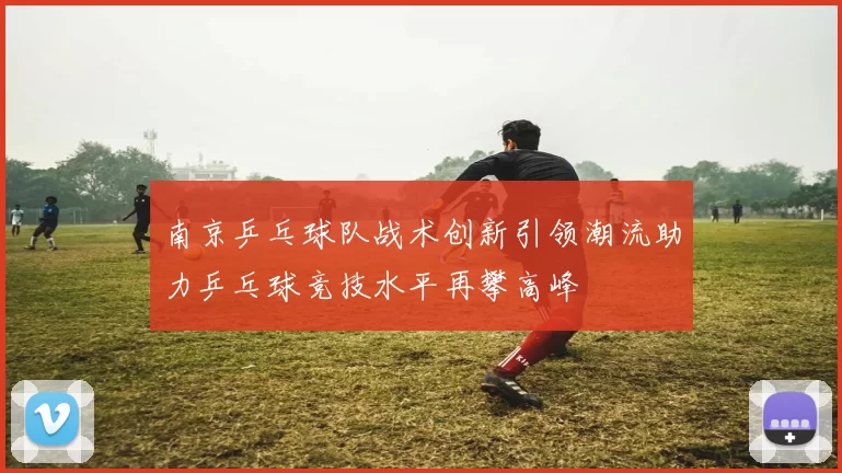 南京乒乓球队战术创新引领潮流助力乒乓球竞技水平再攀高峰
