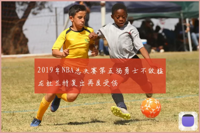 2019年NBA总决赛第五场勇士不敌猛龙杜兰特复出再度受伤