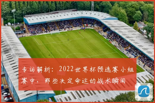 专访解析：2022世界杯预选赛小组赛中，那些决定命运的战术瞬间