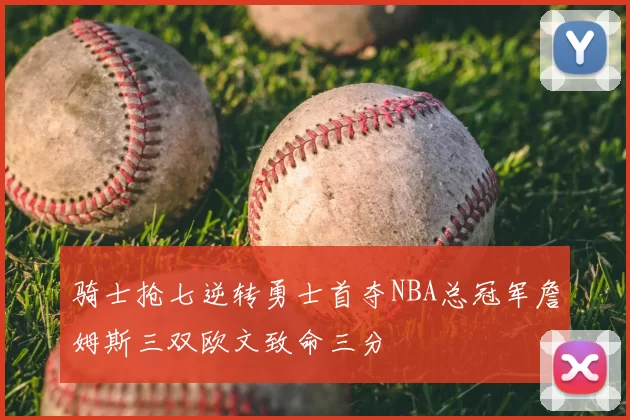 骑士抢七逆转勇士首夺NBA总冠军詹姆斯三双欧文致命三分
