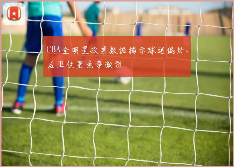 CBA全明星投票数据揭示球迷偏好，后卫位置竞争激烈