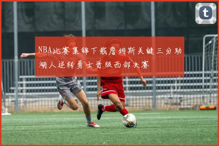 NBA比赛集锦下载詹姆斯关键三分助湖人逆转勇士晋级西部决赛