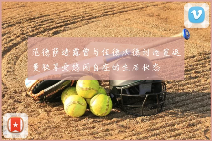范德萨透露曾与伍德沃德讨论重返曼联享受悠闲自在的生活状态