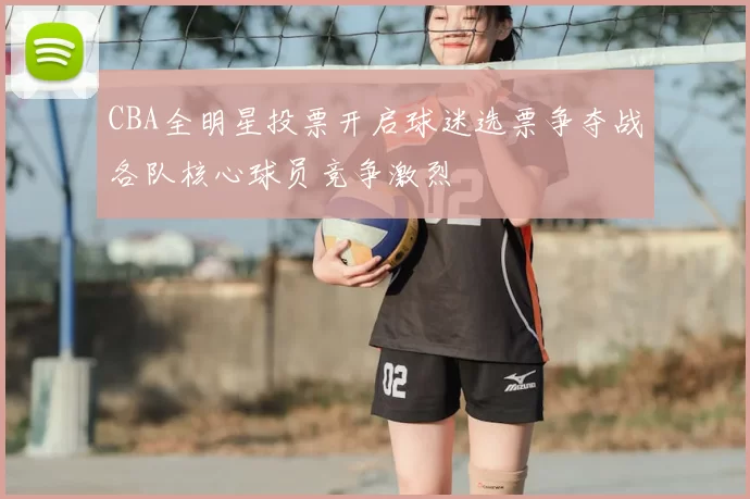 CBA全明星投票开启球迷选票争夺战各队核心球员竞争激烈