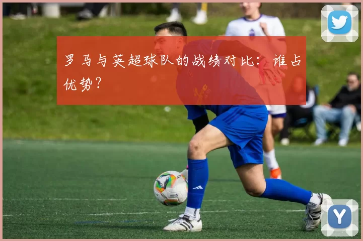罗马与英超球队的战绩对比:谁占优势?