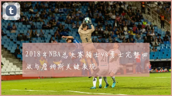 2018年NBA总决赛骑士vs勇士完整回放与詹姆斯关键表现