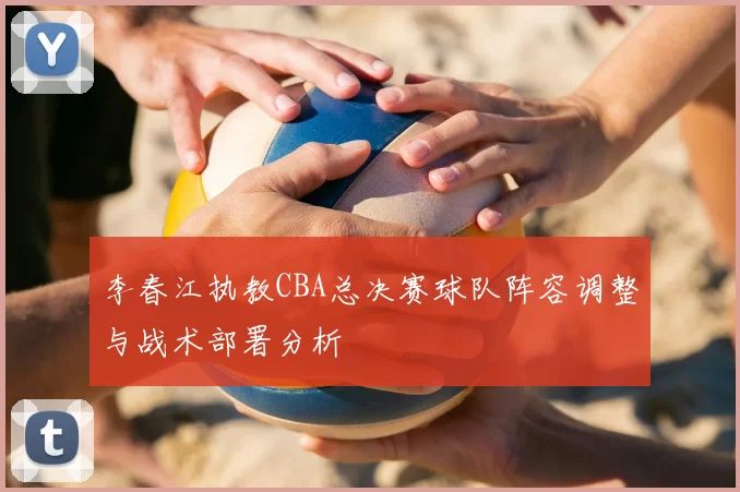 李春江执教CBA总决赛球队阵容调整与战术部署分析