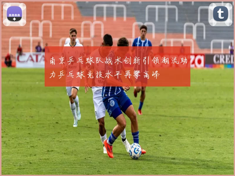 南京乒乓球队战术创新引领潮流助力乒乓球竞技水平再攀高峰