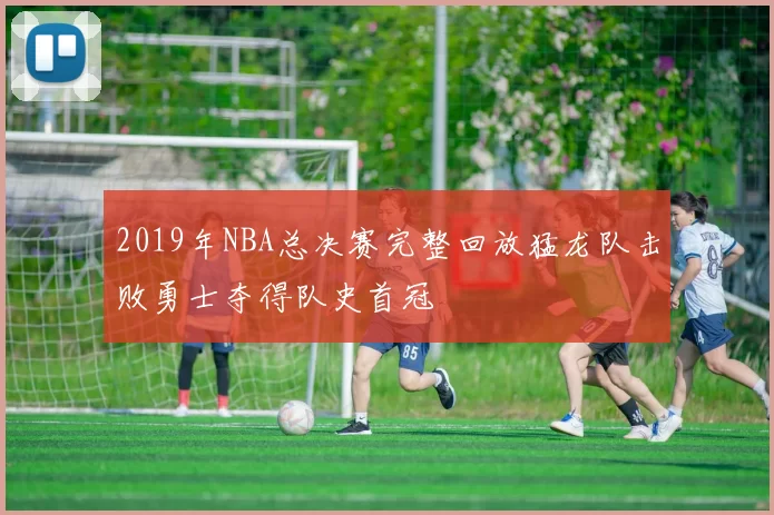 2019年NBA总决赛完整回放猛龙队击败勇士夺得队史首冠