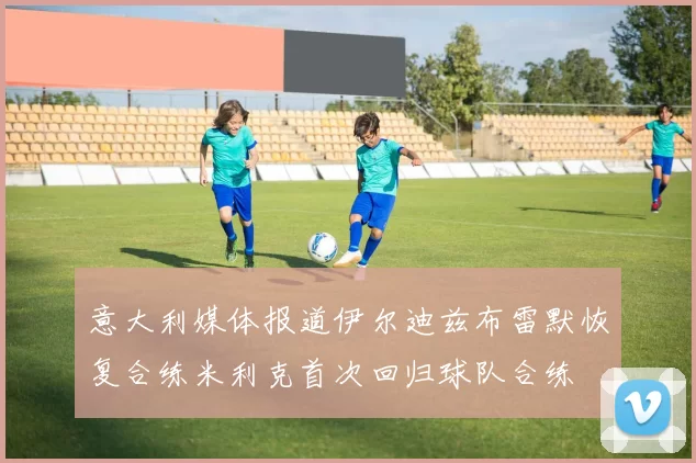 意大利媒体报道伊尔迪兹布雷默恢复合练米利克首次回归球队合练