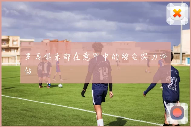 罗马俱乐部在意甲中的综合实力评估