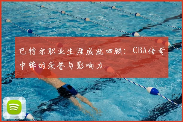 巴特尔职业生涯成就回顾:CBA传奇中锋的荣誉与影响力