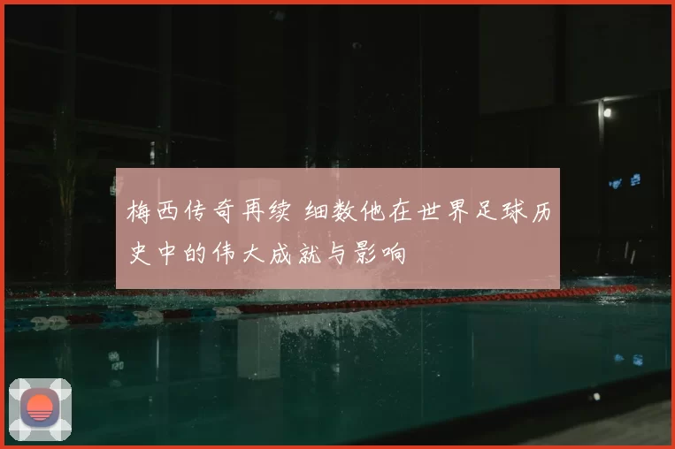 梅西传奇再续 细数他在世界足球历史中的伟大成就与影响