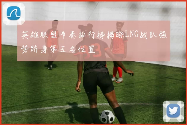 英雄联盟节奏排行榜揭晓LNG战队强势跻身第五名位置