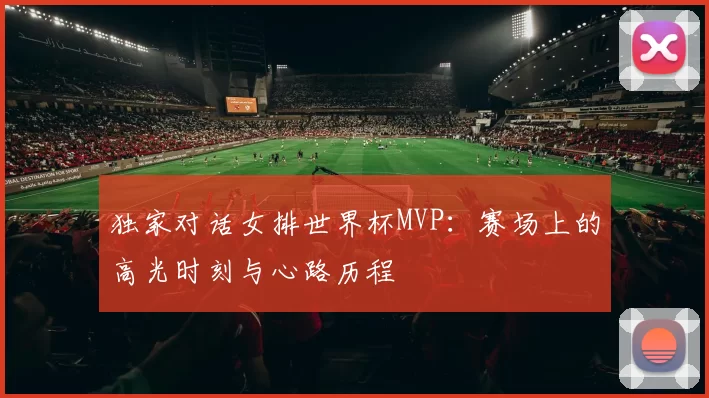 独家对话女排世界杯MVP：赛场上的高光时刻与心路历程
