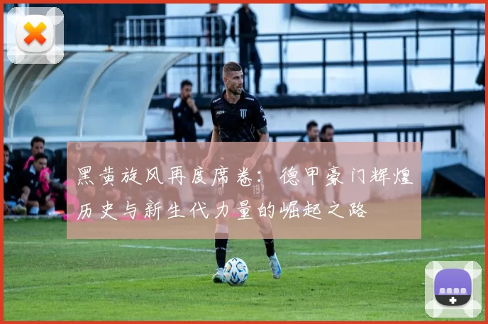 黑黄旋风再度席卷:德甲豪门辉煌历史与新生代力量的崛起之路