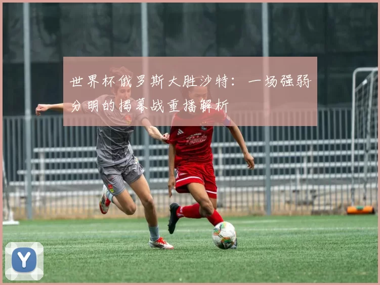 世界杯俄罗斯大胜沙特:一场强弱分明的揭幕战重播解析