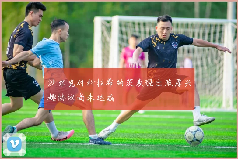 沙尔克对科拉希纳茨表现出浓厚兴趣协议尚未达成