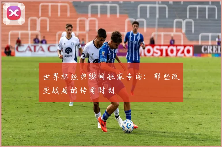 世界杯经典瞬间独家专访:那些改变战局的传奇时刻