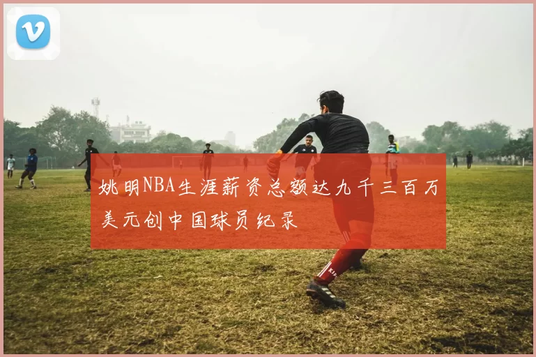 姚明NBA生涯薪资总额达九千三百万美元创中国球员纪录