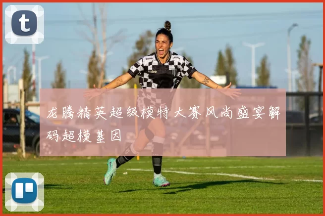 龙腾精英超级模特大赛风尚盛宴解码超模基因