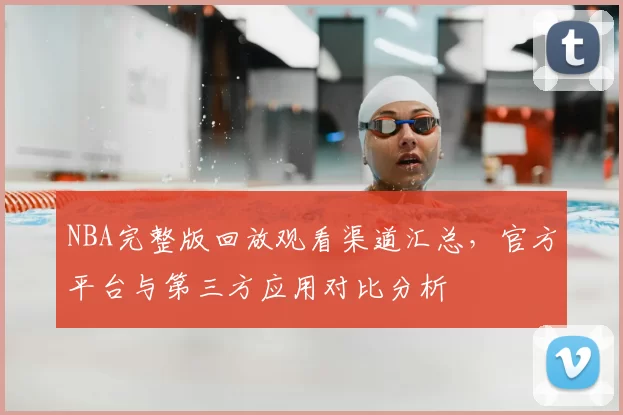 NBA完整版回放观看渠道汇总,官方平台与第三方应用对比分析