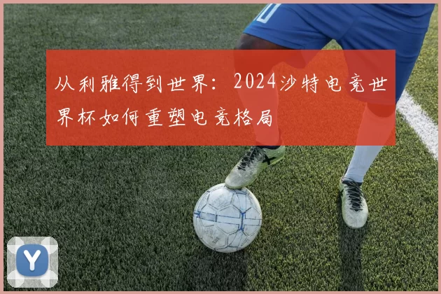 从利雅得到世界:2024沙特电竞世界杯如何重塑电竞格局