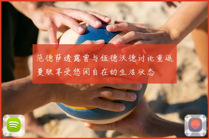 范德萨透露曾与伍德沃德讨论重返曼联享受悠闲自在的生活状态