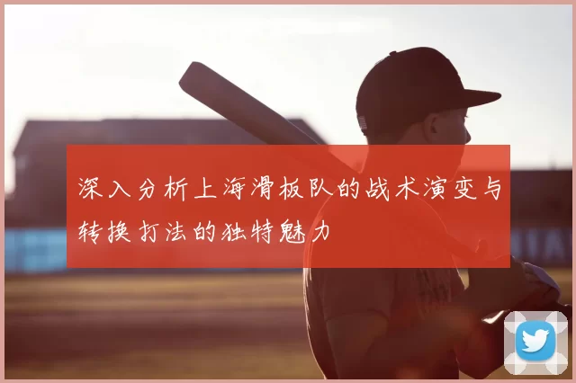 深入分析上海滑板队的战术演变与转换打法的独特魅力
