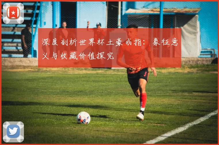 深度剖析世界杯土豪戒指:象征意义与收藏价值探究