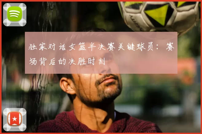 独家对话女篮半决赛关键球员：赛场背后的决胜时刻